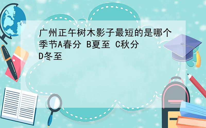 广州正午树木影子最短的是哪个季节A春分 B夏至 C秋分 D冬至