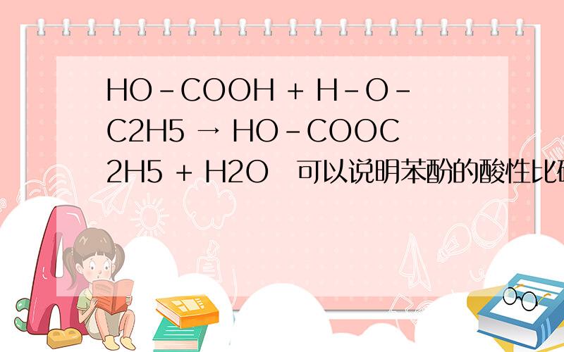 HO-COOH + H-O-C2H5 → HO-COOC2H5 + H2O　可以说明苯酚的酸性比碳酸弱吗?上面是个酯化反应.根本看不出哪个是强酸制弱酸?