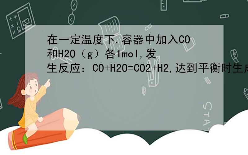 在一定温度下,容器中加入CO和H2O（g）各1mol,发生反应：CO+H2O=CO2+H2,达到平衡时生成0.7mol的CO2,若其他条件不变,一开始加入H2O(g)为4mol,则达到平衡可能生成的CO2是（）A.0.6mol B.0.95mol C.1mol D.1.5mol请