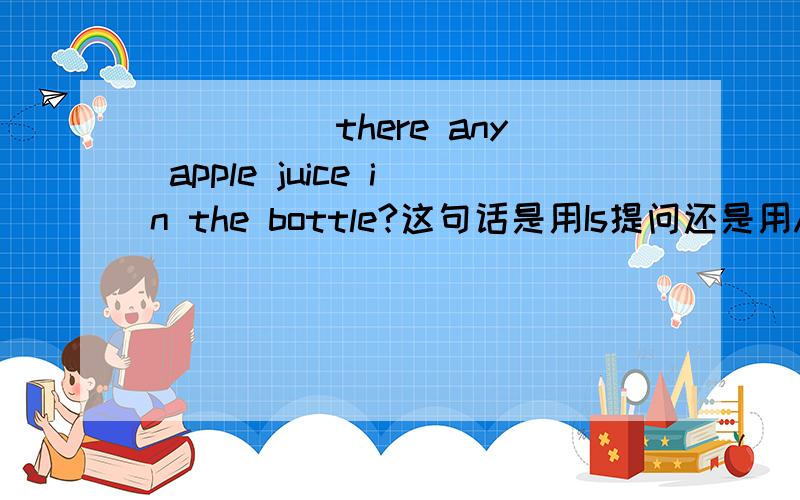_____there any apple juice in the bottle?这句话是用Is提问还是用Are呀?不可数名词是用Is提问还是Are呀?