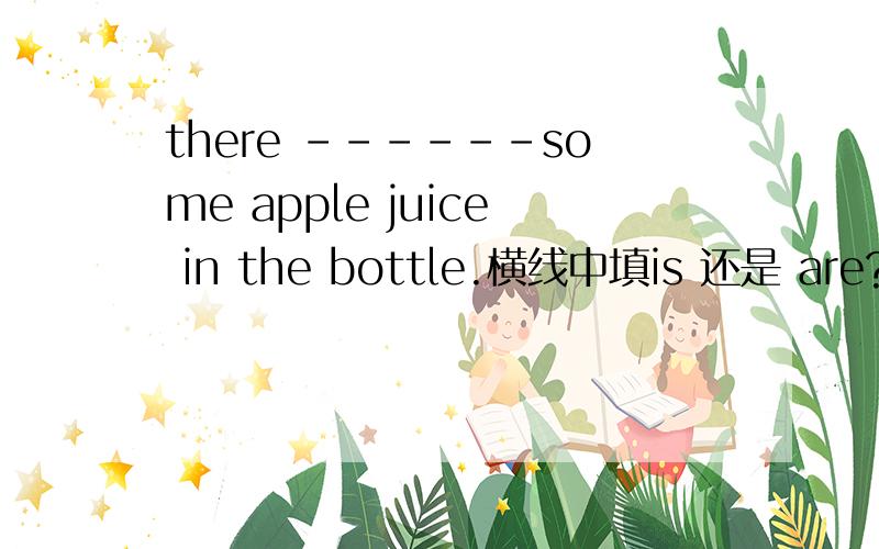 there ------some apple juice in the bottle.横线中填is 还是 are?
