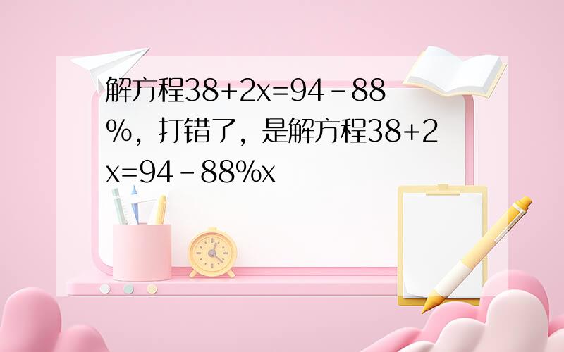 解方程38+2x=94-88%，打错了，是解方程38+2x=94-88%x