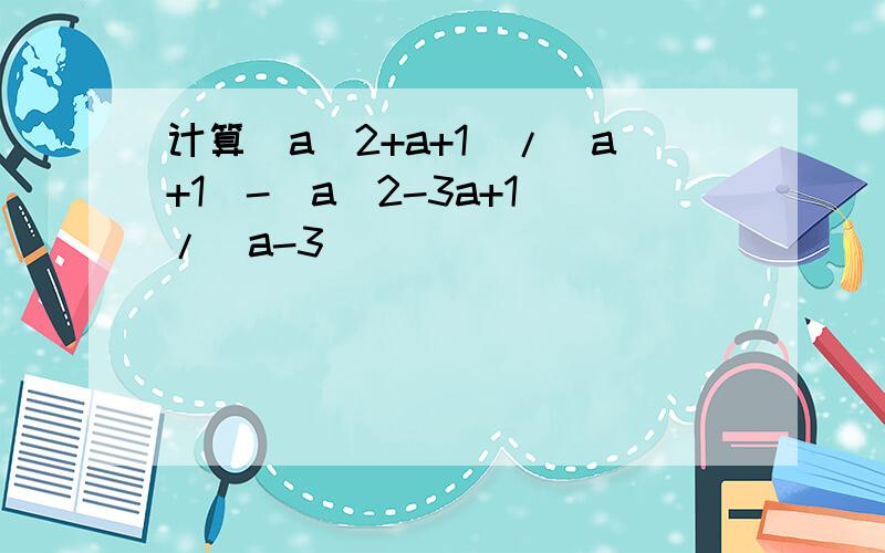 计算(a^2+a+1)/(a+1)-(a^2-3a+1）/（a-3)