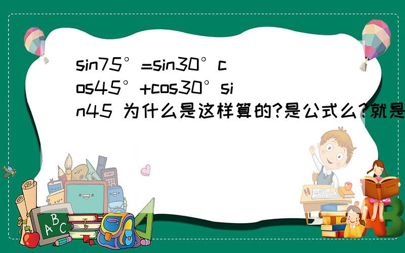 sin75°=sin30°cos45°+cos30°sin45 为什么是这样算的?是公式么?就是说sin75=sin(45+30) 然后为什么变形成sin30°cos45°+cos30°sin45