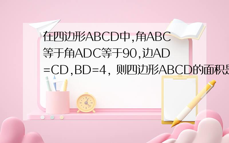 在四边形ABCD中,角ABC等于角ADC等于90,边AD=CD,BD=4, 则四边形ABCD的面积是