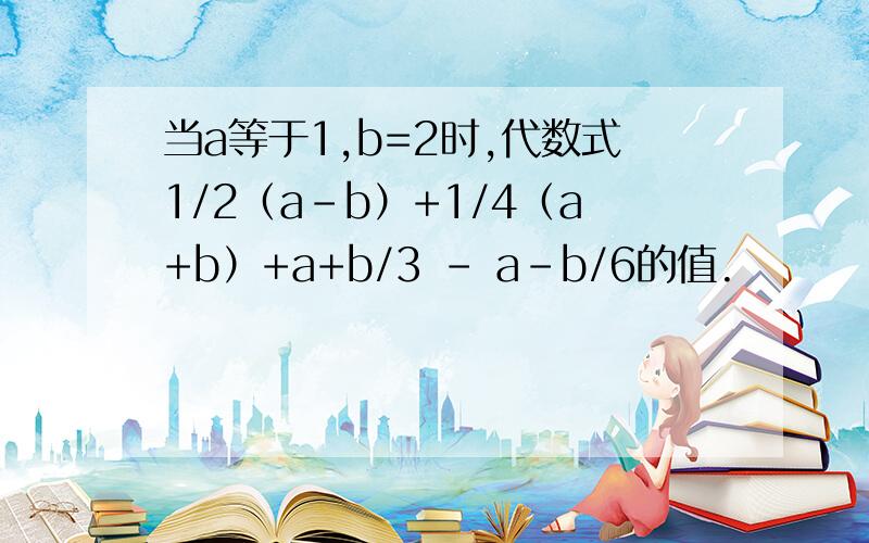 当a等于1,b=2时,代数式1/2（a-b）+1/4（a+b）+a+b/3 - a-b/6的值.