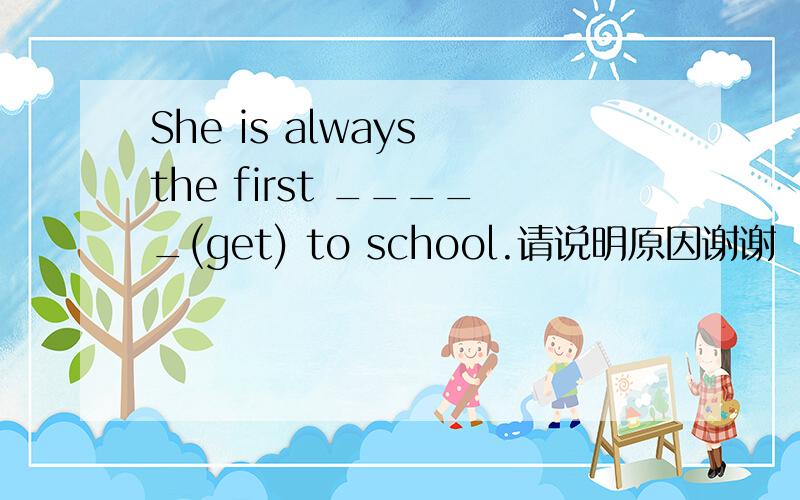 She is always the first _____(get) to school.请说明原因谢谢