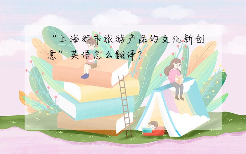 “上海都市旅游产品的文化新创意”英语怎么翻译?