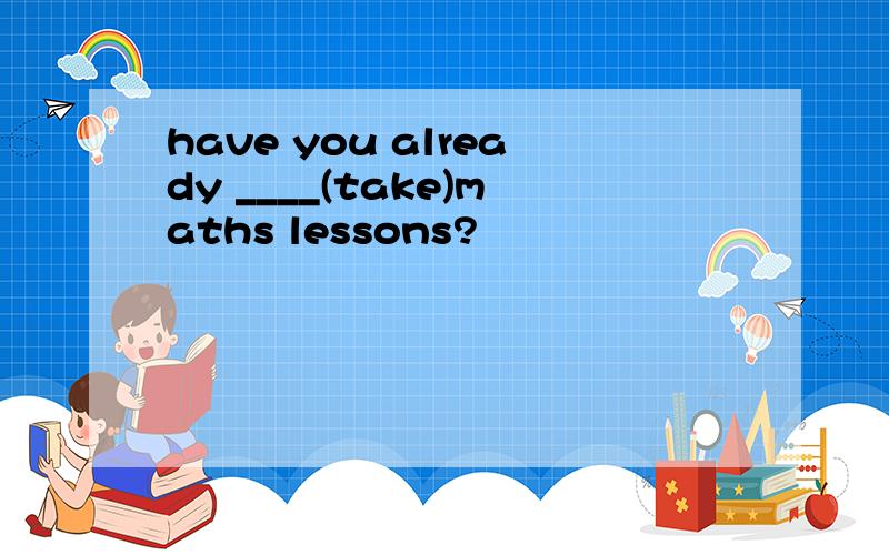 have you already ____(take)maths lessons?