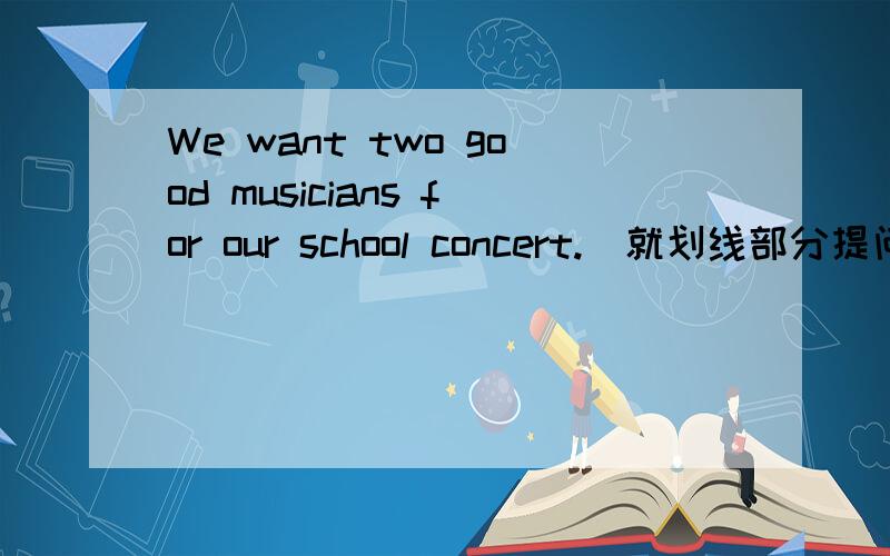 We want two good musicians for our school concert.(就划线部分提问) ______ _We want two good musicians for our school concert.（就划线部分提问） ______ good musicians _____ you ______ for your school concert
