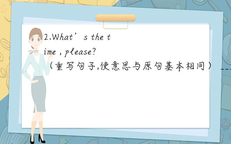 2.What’s the time , please? （重写句子,使意思与原句基本相同） ________ ________ is it, please?