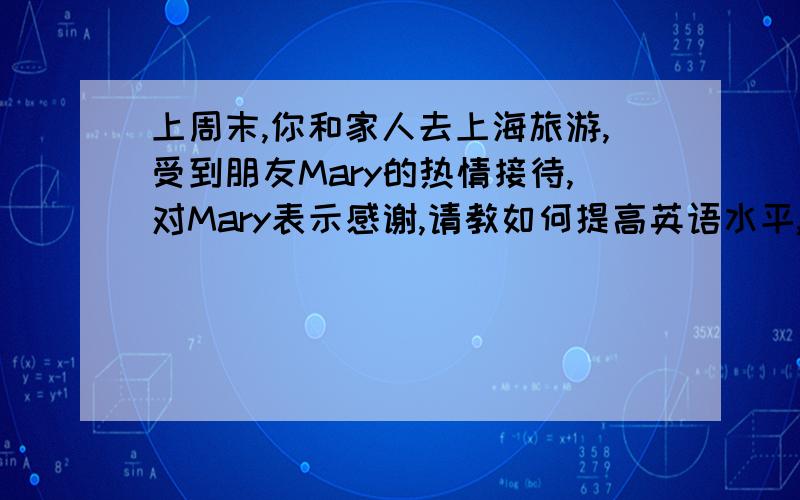 上周末,你和家人去上海旅游,受到朋友Mary的热情接待,对Mary表示感谢,请教如何提高英语水平,邀请她做