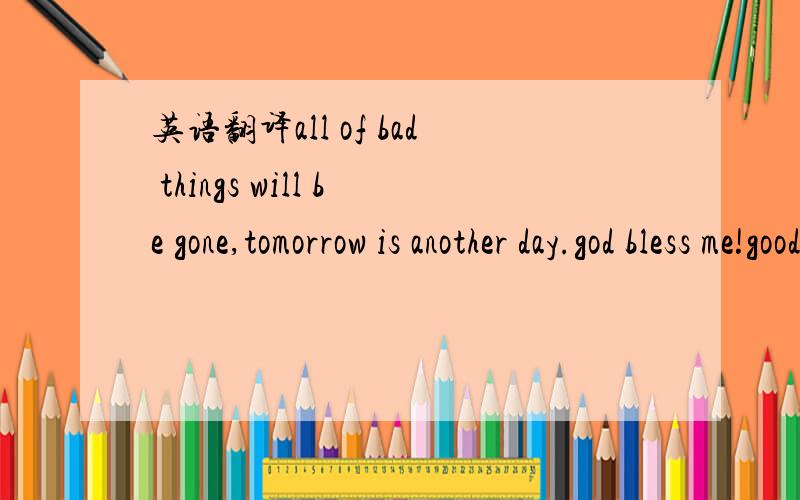 英语翻译all of bad things will be gone,tomorrow is another day.god bless me!good night.will be fine,will be fine .it 's nothing
