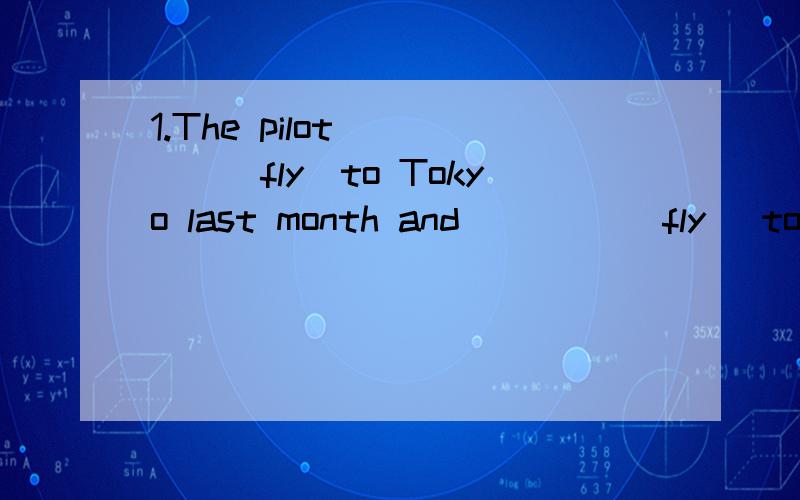1.The pilot ____(fly)to Tokyo last month and ____(fly) to London next month.2.He_____(study)English since 2006.So she can _____(speak) English very well.3.译：明天他们将要搬新家.Ian和他的妻子上周卖了他们的房子.