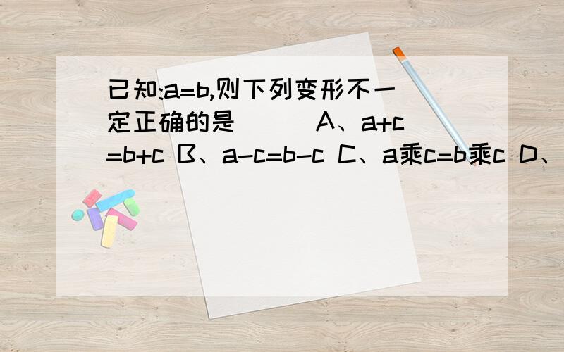 已知:a=b,则下列变形不一定正确的是( ) A、a+c=b+c B、a-c=b-c C、a乘c=b乘c D、a/c=b/c.