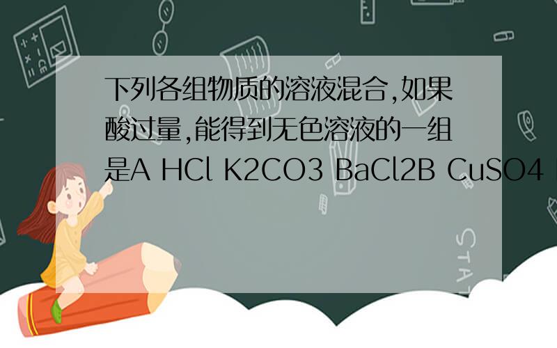 下列各组物质的溶液混合,如果酸过量,能得到无色溶液的一组是A HCl K2CO3 BaCl2B CuSO4 HCl KOHC BaCl2 HNO3 AgNO3请说明理由,