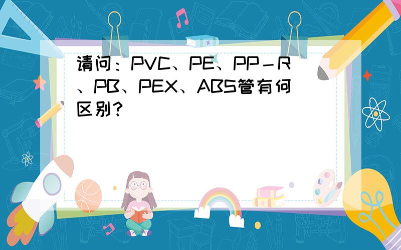 请问：PVC、PE、PP－R、PB、PEX、ABS管有何区别?