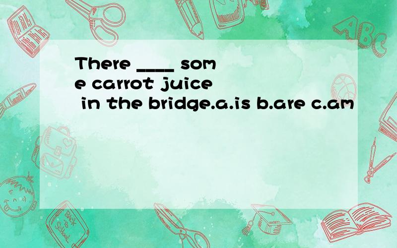 There ____ some carrot juice in the bridge.a.is b.are c.am
