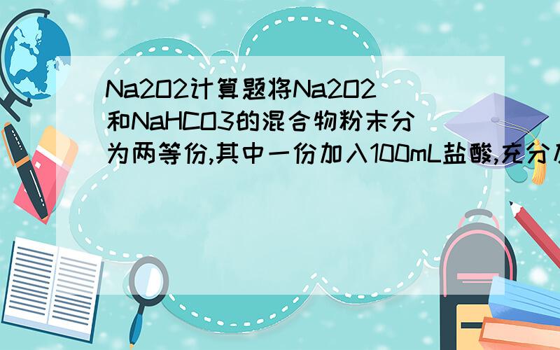 Na2O2计算题将Na2O2和NaHCO3的混合物粉末分为两等份,其中一份加入100mL盐酸,充分反应后溶液为中性,放出气体（已干燥）2.24L（标况）,将生成的气体全部通入另一份混合粉末,充分反应后气体的体