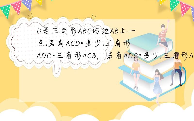 D是三角形ABC的边AB上一点,若角ACD=多少,三角形ADC~三角形ACB；若角ADC=多少,三角形ADC~三角形ACB.