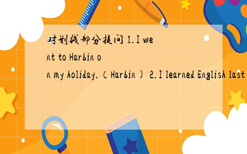 对划线部分提问 1.I went to Harbin on my holiday.（Harbin) 2.I learned English last Sunday.(learned English) 3.We went to Harbin because my grandpa was ill.(because my grandpa was ill) 4.Tom runs fuster than Amy.(Tom) 5.I did my homework yeste