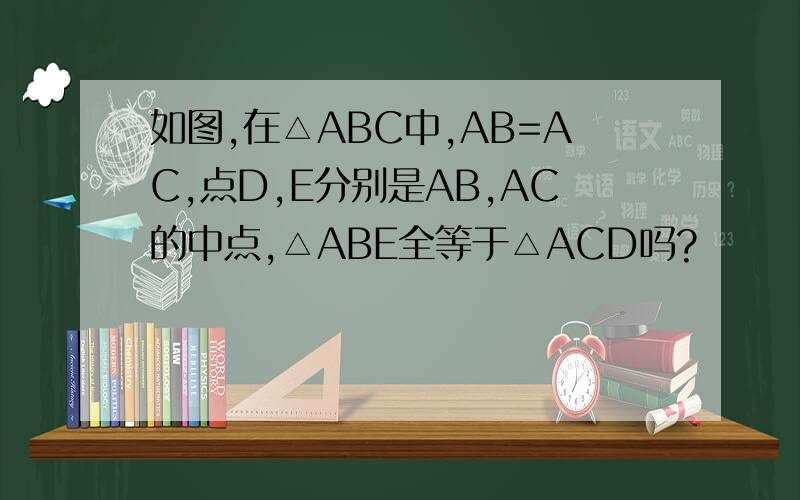 如图,在△ABC中,AB=AC,点D,E分别是AB,AC的中点,△ABE全等于△ACD吗?