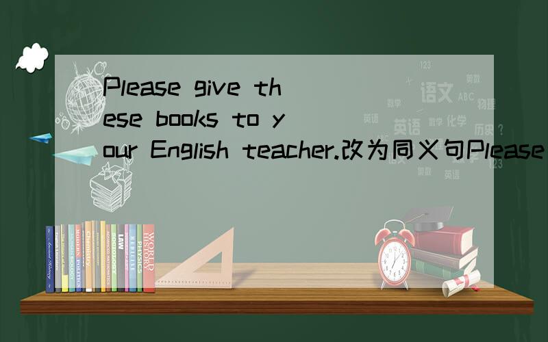 Please give these books to your English teacher.改为同义句Please （） （） （）（） （） （）快,等着呢!