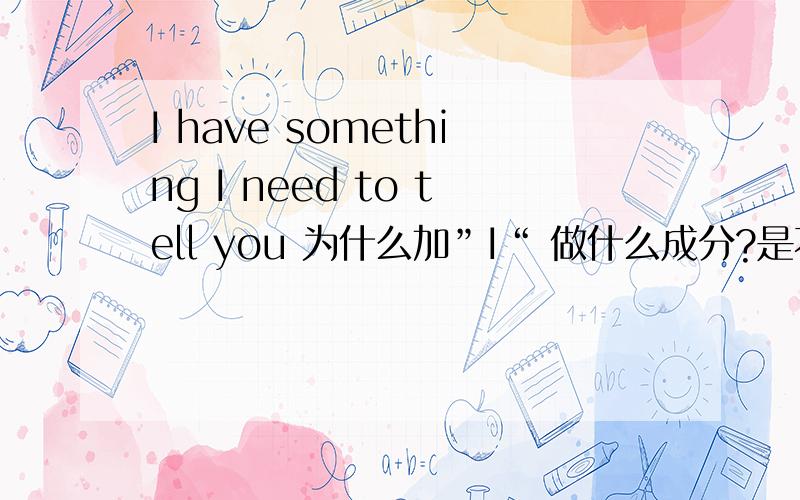 I have something I need to tell you 为什么加”I“ 做什么成分?是不是做定语的主语?那和“I have something need to tell you有什么区别?或者说这句话 有没有省略that?追问中need to tell you 做什么成分 有什么