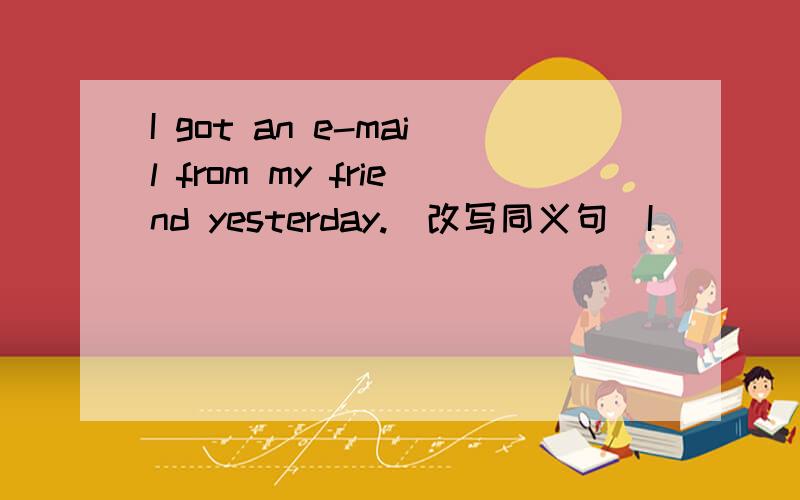 I got an e-mail from my friend yesterday.(改写同义句)I ___ an e-mail from my friend yesterday.I ___ from my friend yesterday.