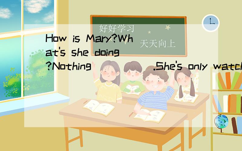 How is Mary?What's she doing?Nothing _____.She's only watching TV.