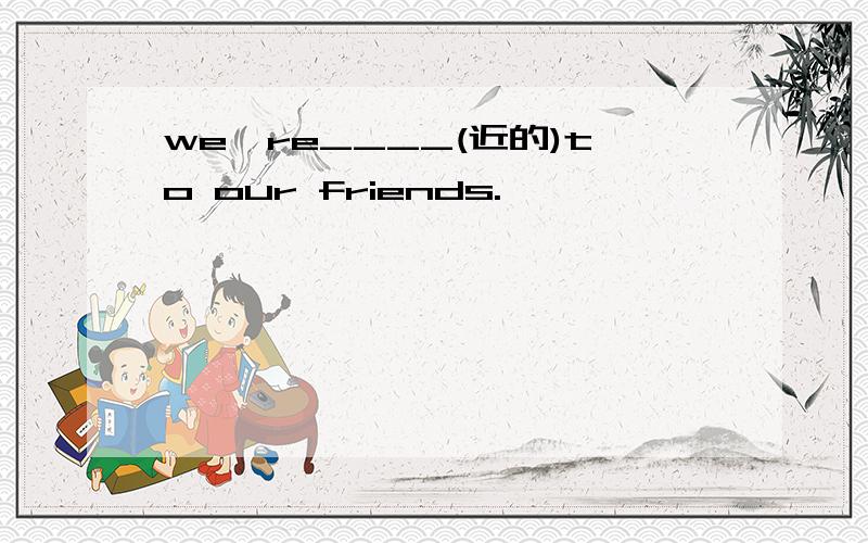 we're____(近的)to our friends.