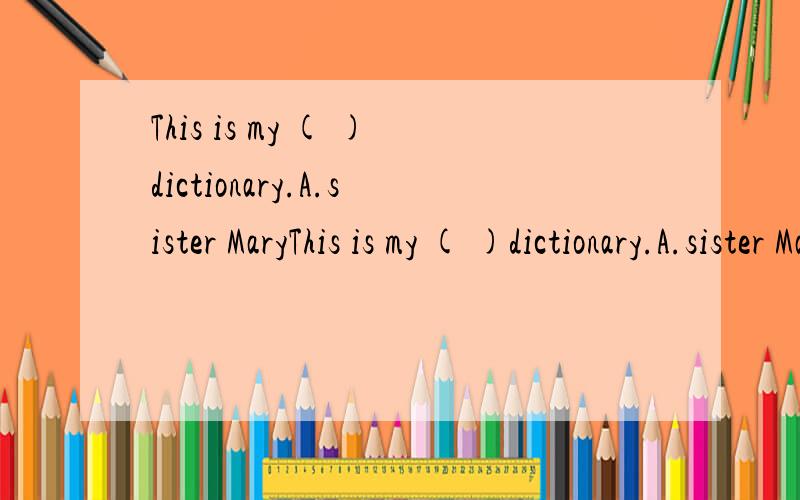 This is my ( )dictionary.A.sister MaryThis is my ( )dictionary.A.sister Mary B.sister's C.sister Mary's D.sister's Mary's