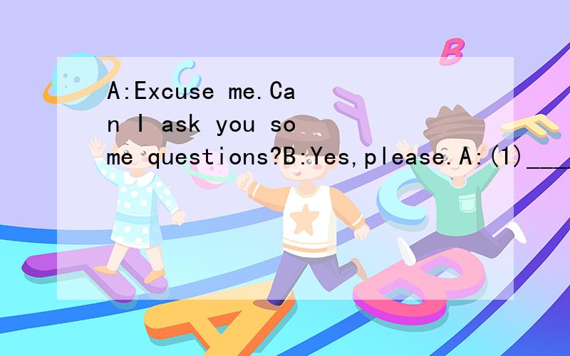 A:Excuse me.Can I ask you some questions?B:Yes,please.A:(1)___________ B:My name is Nike.A:(2)___________B:I'm thirteen years old.A:(3)___________B:Yes,I am.I study in No.7 Middle School.A:Where is your school?B:It's on Jiefang Road.A:(4)___________B