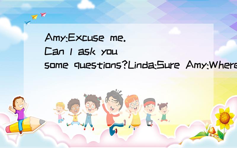 Amy:Excuse me.Can l ask you some questions?Linda:Sure Amy:Where are you from?连在一起的 Linda:lm is form Canda.Now l am an English teacher in aschool .Amy:How do you go to work?Linda:l go there on foot,because l live in the school Amy:Which floo