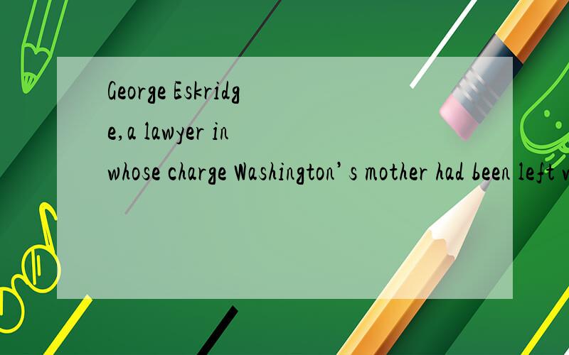 George Eskridge,a lawyer in whose charge Washington’s mother had been left when she was orphaned特别是这一句 a lawyer in whose charge Washington’s mother had been left 请清楚解释,Washington’s mother had been