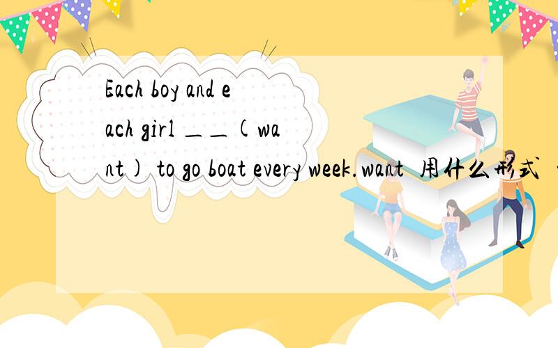 Each boy and each girl ＿＿(want) to go boat every week.want  用什么形式  前边有and  连接了  是复数吧