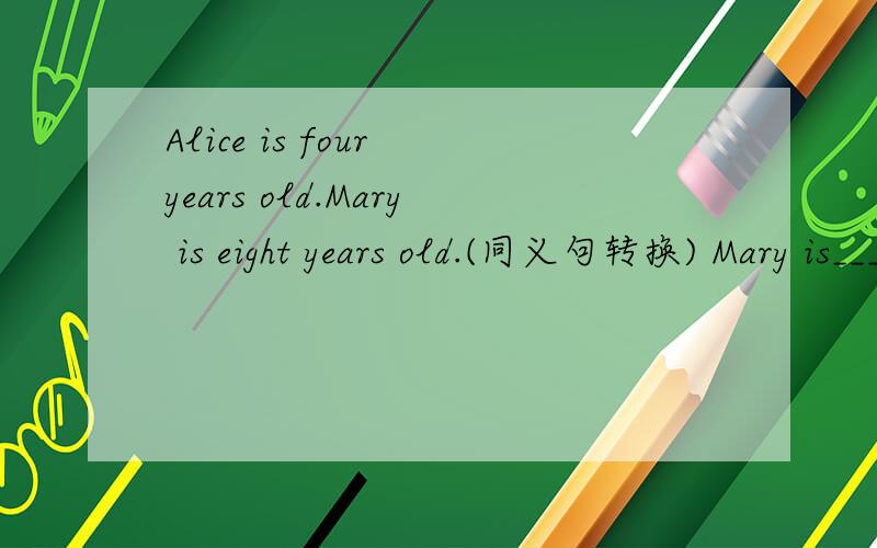 Alice is four years old.Mary is eight years old.(同义句转换) Mary is_______Alice's________.