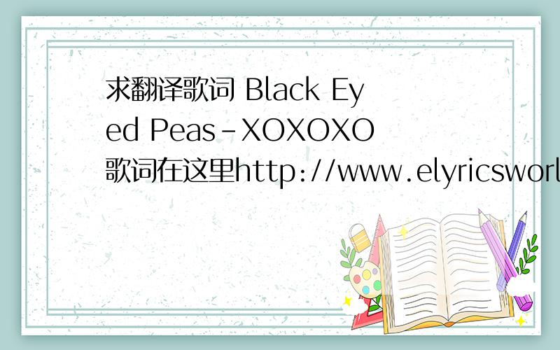 求翻译歌词 Black Eyed Peas-XOXOXO歌词在这里http://www.elyricsworld.com/xoxoxo_lyrics_black_eyed_peas.html请翻译的精准.尤其是把XOXOXO的意思翻译出来……觉得满意就给分.在这里谢谢了.急需.啊哈哈哈~!~楼下