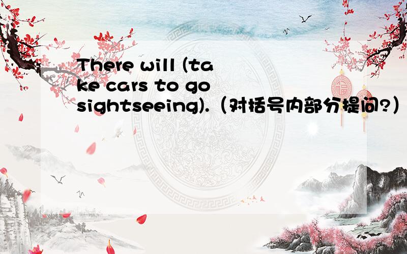 There will (take cars to go sightseeing).（对括号内部分提问?） --------- ------------- they do及原因