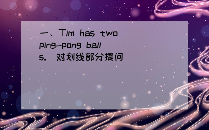 一、Tim has two ping-pong balls.(对划线部分提问)_______________ 填空处（每空一词）_____ _____ Tim _____..