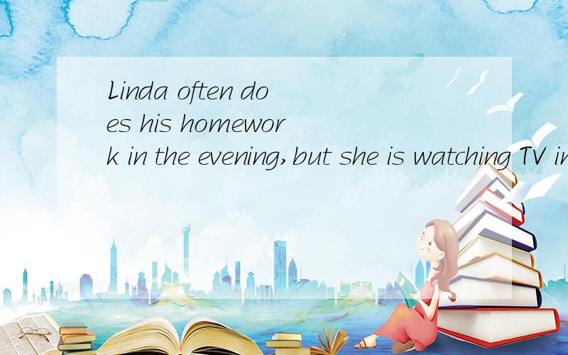 Linda often does his homework in the evening,but she is watching TV in this evening.