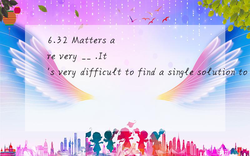 6.32 Matters are very __ .It's very difficult to find a single solution to all the problems.Matters are very __ .It's very difficult to find a single solution to all the problems.A.complex B.vital C.unbearable D.imaginary请说明理由,