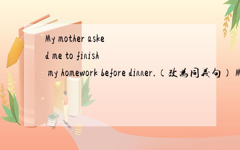 My mother asked me to finish my homework before dinner.（改为同义句） My mother asked me to ___ ___my homework before dinner.