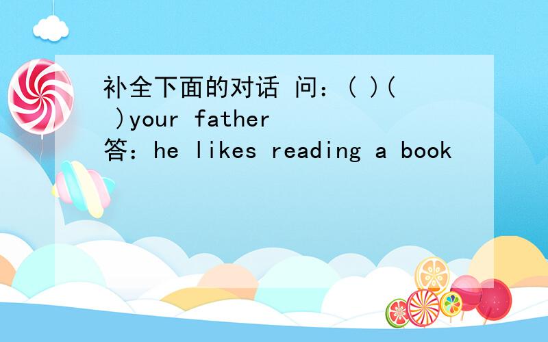 补全下面的对话 问：( )( )your father 答：he likes reading a book