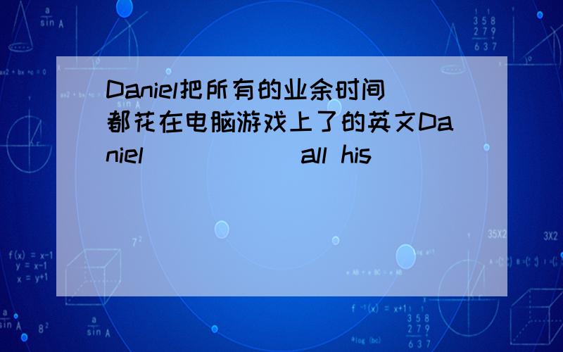 Daniel把所有的业余时间都花在电脑游戏上了的英文Daniel _____ all his _____ _____ _____ computer games.