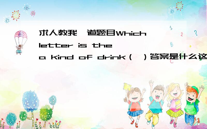 求人教我一道题目Which letter is the a kind of drink（ ）答案是什么这个翻译过来其实就是一道数学题.