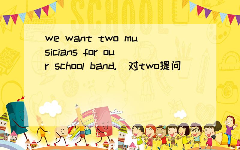 we want two musicians for our school band.(对two提问)