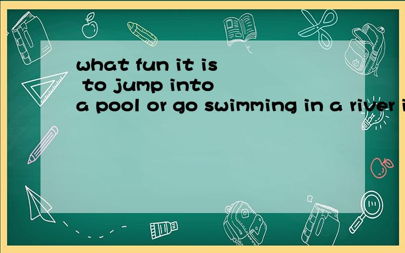 what fun it is to jump into a pool or go swimming in a river in summer!作为一名初二学生,解析不来这种句子,算半残废吗?额,开玩笑搞搞气氛.