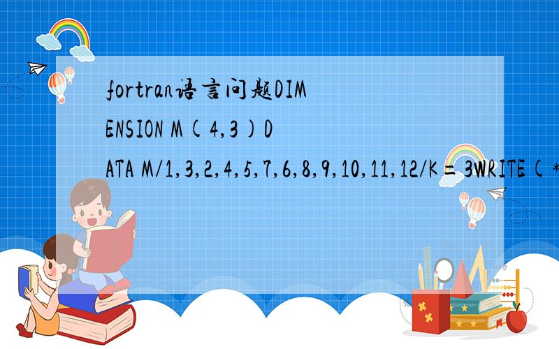 fortran语言问题DIMENSION M(4,3)DATA M/1,3,2,4,5,7,6,8,9,10,11,12/K=3WRITE(*,100)(M(K,1).I=1,3)100 FORMAT(1X,3I5)END求程序运行结果,并解释每一步的意思,