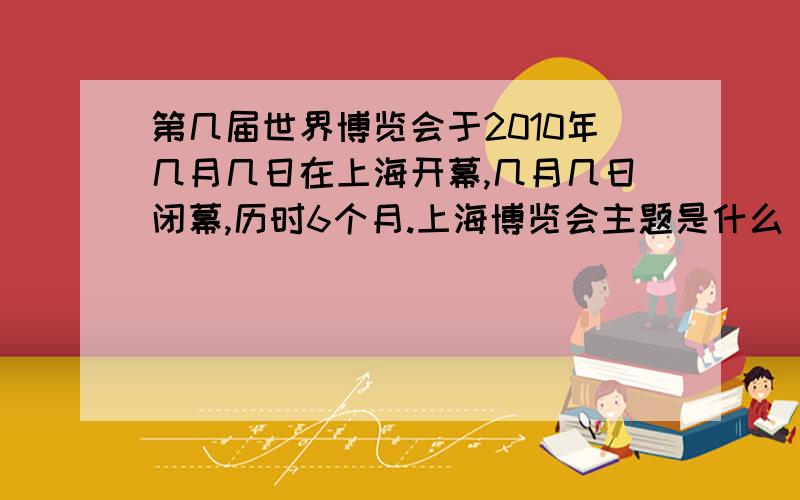 第几届世界博览会于2010年几月几日在上海开幕,几月几日闭幕,历时6个月.上海博览会主题是什么